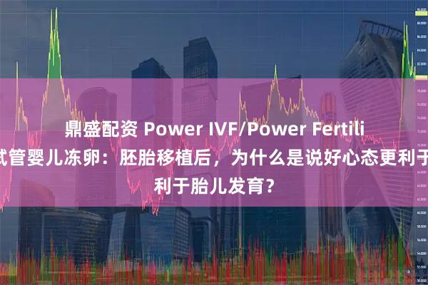 鼎盛配资 Power IVF/Power Fertility 墨西哥试管婴儿冻卵：胚胎移植后，为什么是说好心态更利于胎儿发育？