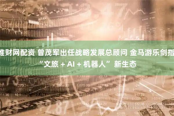 堆财网配资 曾茂军出任战略发展总顾问 金马游乐剑指 “文旅 + AI + 机器人” 新生态