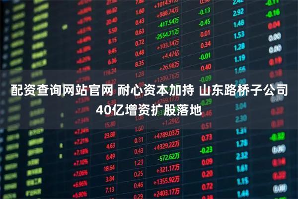 配资查询网站官网 耐心资本加持 山东路桥子公司40亿增资扩股落地