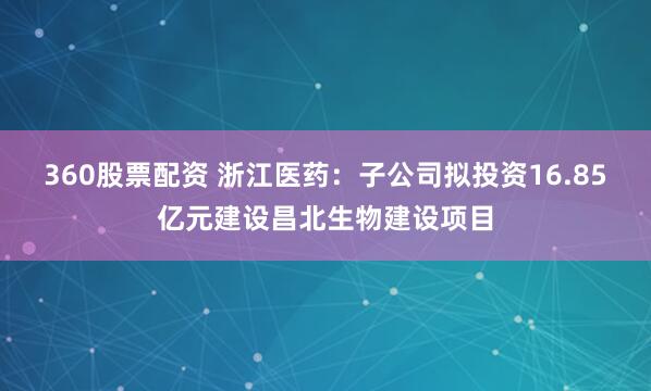360股票配资 浙江医药：子公司拟投资16.85亿元建设昌北生物建设项目