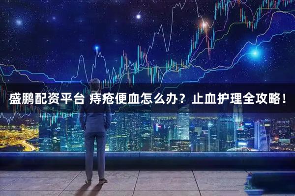 盛鹏配资平台 痔疮便血怎么办?止血护理全攻略!
