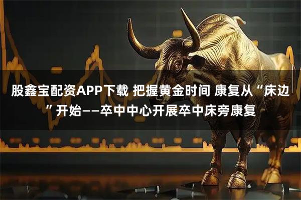 股鑫宝配资APP下载 把握黄金时间 康复从“床边”开始——卒中中心开展卒中床旁康复