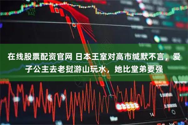 在线股票配资官网 日本王室对高市缄默不言，爱子公主去老挝游山玩水，她比堂弟要强