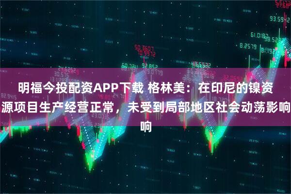 明福今投配资APP下载 格林美：在印尼的镍资源项目生产经营正常，未受到局部地区社会动荡影响