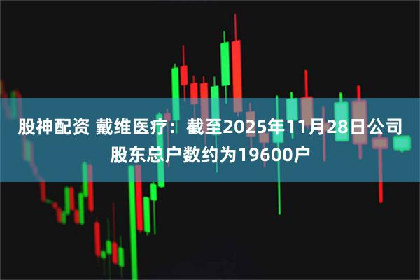 股神配资 戴维医疗：截至2025年11月28日公司股东总户数约为19600户