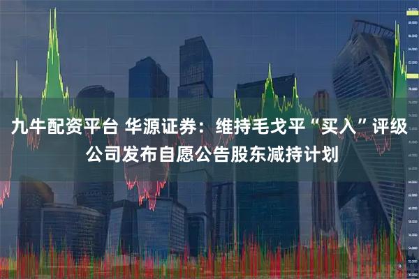 九牛配资平台 华源证券：维持毛戈平“买入”评级 公司发布自愿公告股东减持计划