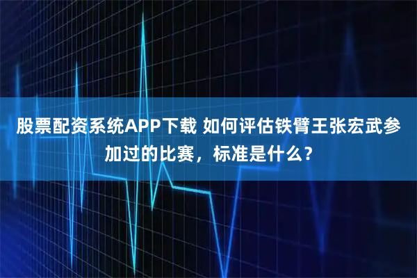 股票配资系统APP下载 如何评估铁臂王张宏武参加过的比赛，标准是什么？