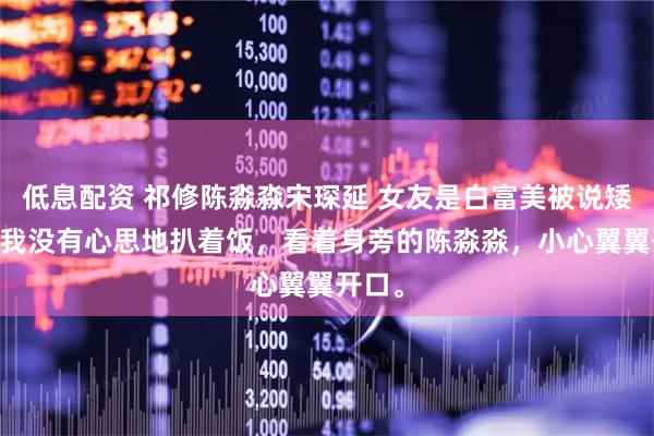 低息配资 祁修陈淼淼宋琛延 女友是白富美被说矮穷矬 我没有心思地扒着饭，看着身旁的陈淼淼，小心翼翼开口。