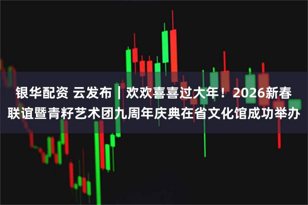 银华配资 云发布｜欢欢喜喜过大年！2026新春联谊暨青籽艺术团九周年庆典在省文化馆成功举办
