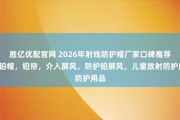 胜亿优配官网 2026年射线防护帽厂家口碑推荐榜/铅帽，铅帘，介入屏风，防护铅屏风，儿童放射防护用品