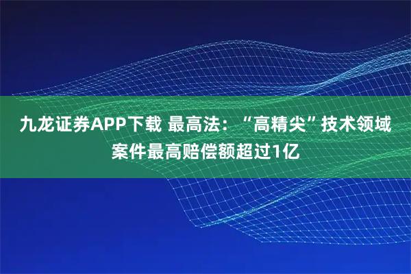 九龙证券APP下载 最高法：“高精尖”技术领域案件最高赔偿额超过1亿