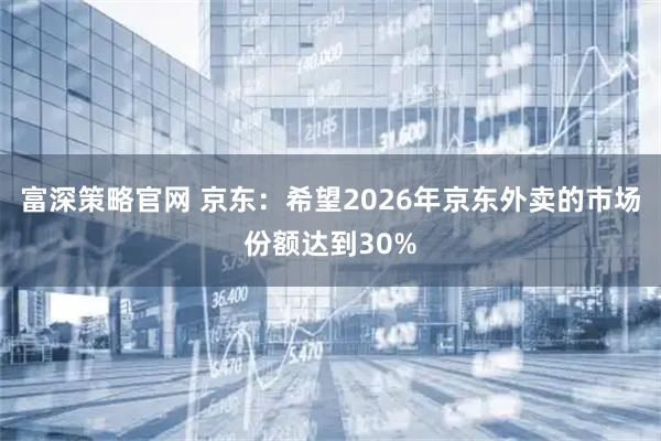富深策略官网 京东：希望2026年京东外卖的市场份额达到30%
