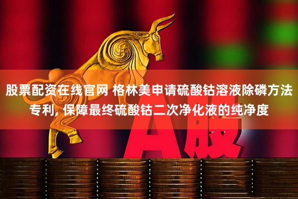 股票配资在线官网 格林美申请硫酸钴溶液除磷方法专利, 保障最终硫酸钴二次净化液的纯净度