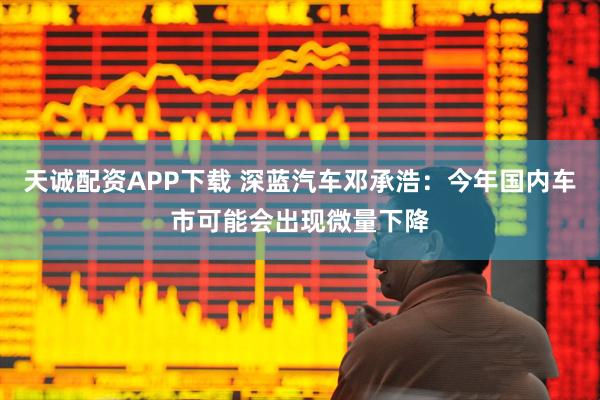 天诚配资APP下载 深蓝汽车邓承浩：今年国内车市可能会出现微量下降