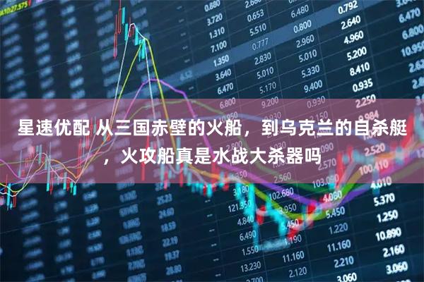星速优配 从三国赤壁的火船，到乌克兰的自杀艇，火攻船真是水战大杀器吗