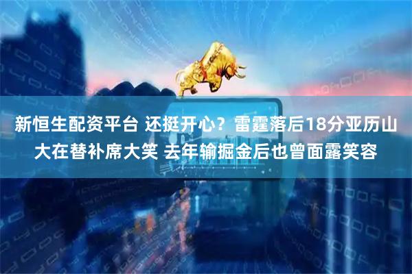 新恒生配资平台 还挺开心？雷霆落后18分亚历山大在替补席大笑 去年输掘金后也曾面露笑容